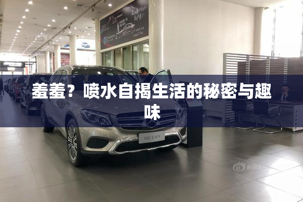 羞羞？喷水自揭生活的秘密与趣味