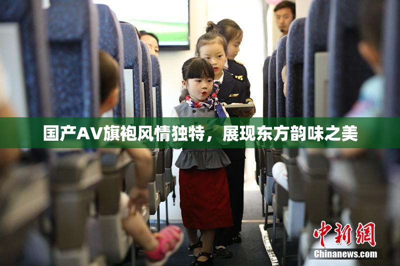 国产AV旗袍风情独特，展现东方韵味之美