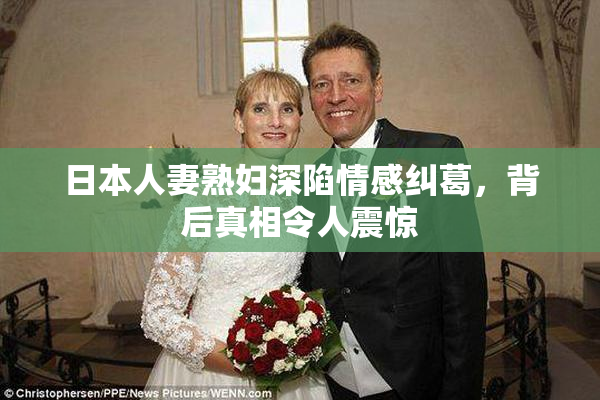 日本人妻熟妇深陷情感纠葛，背后真相令人震惊