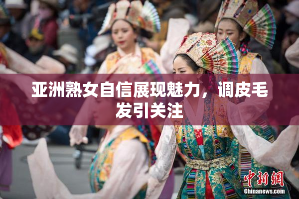 亚洲熟女自信展现魅力，调皮毛发引关注