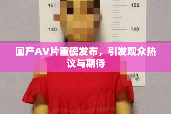 国产AV片重磅发布，引发观众热议与期待