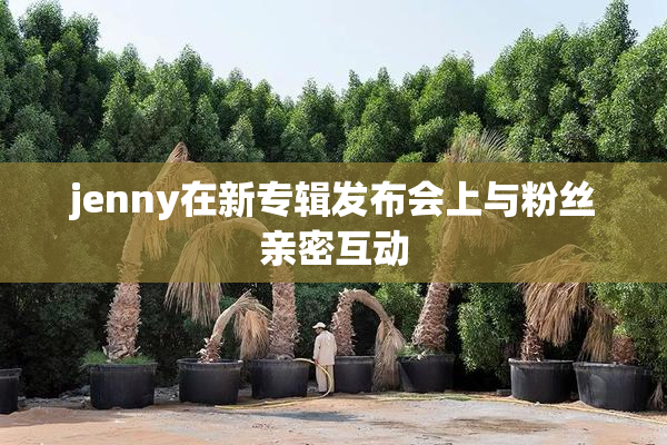 jenny在新专辑发布会上与粉丝亲密互动