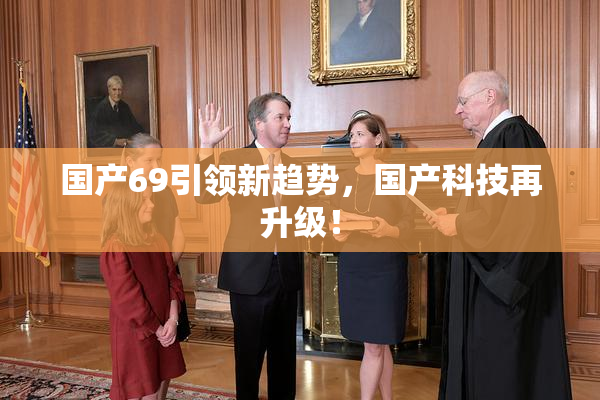 国产69引领新趋势，国产科技再升级！