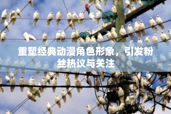 重塑经典动漫角色形象，引发粉丝热议与关注