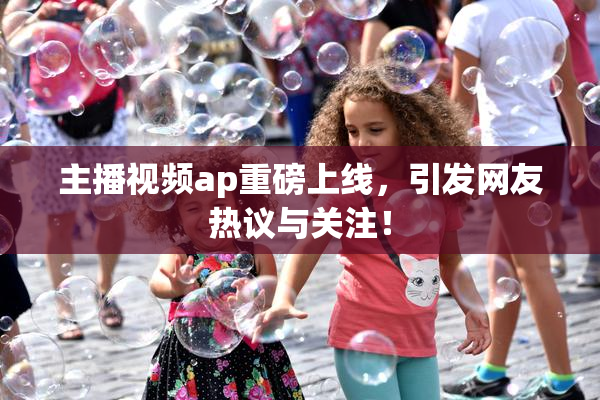 主播视频ap重磅上线，引发网友热议与关注！