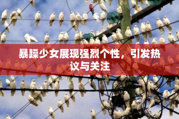暴躁少女展现强烈个性，引发热议与关注
