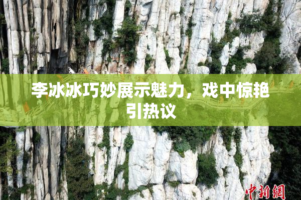 李冰冰巧妙展示魅力，戏中惊艳引热议