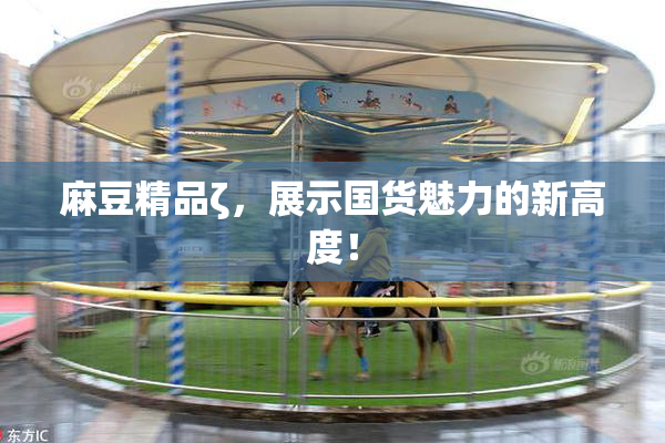 麻豆精品ζ，展示国货魅力的新高度！