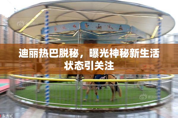 迪丽热巴脱秘，曝光神秘新生活状态引关注