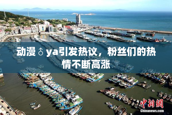 动漫♂ya引发热议，粉丝们的热情不断高涨