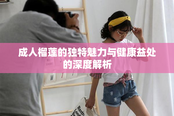 成人榴莲的独特魅力与健康益处的深度解析