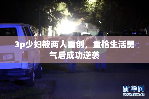 3p少妇被两人重创，重拾生活勇气后成功逆袭