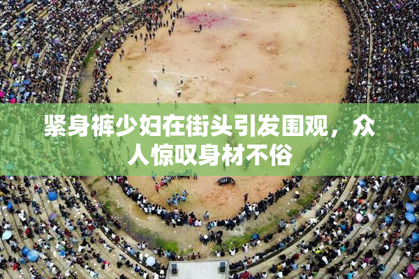 紧身裤少妇在街头引发围观，众人惊叹身材不俗