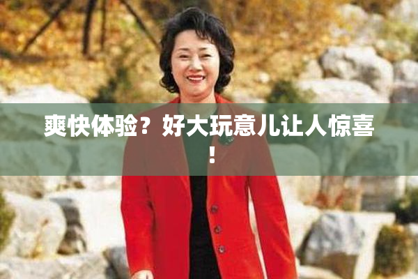 爽快体验？好大玩意儿让人惊喜！