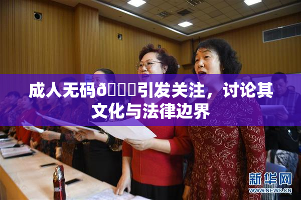 成人无码🔞引发关注，讨论其文化与法律边界