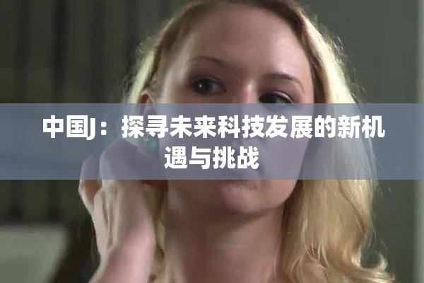 中国J：探寻未来科技发展的新机遇与挑战