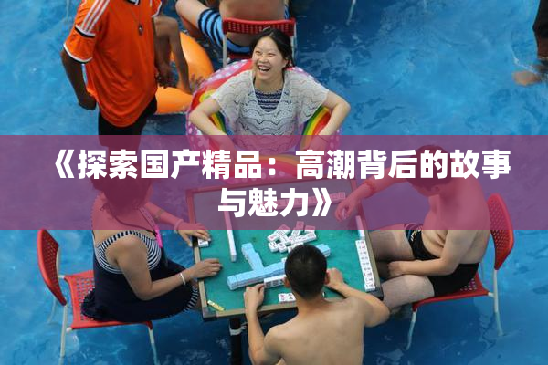 《探索国产精品：高潮背后的故事与魅力》