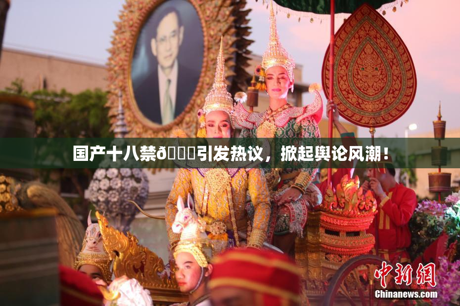 国产十八禁🔞引发热议，掀起舆论风潮！
