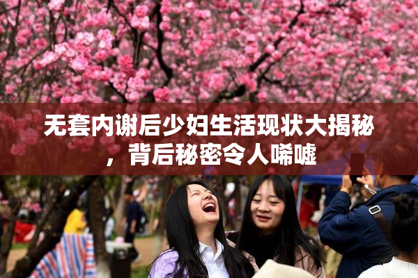 无套内谢后少妇生活现状大揭秘，背后秘密令人唏嘘