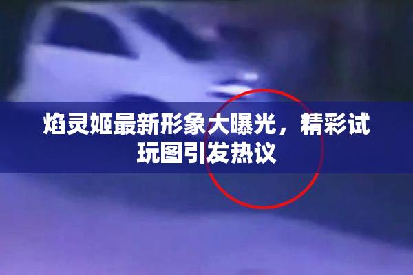 焰灵姬最新形象大曝光，精彩试玩图引发热议