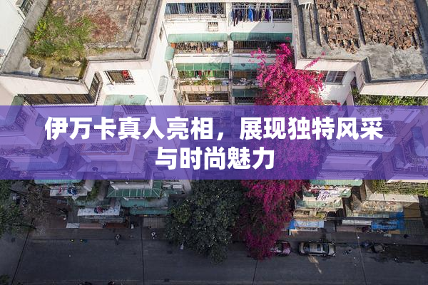 伊万卡真人亮相，展现独特风采与时尚魅力