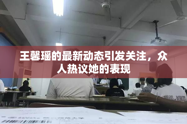 王馨瑶的最新动态引发关注，众人热议她的表现