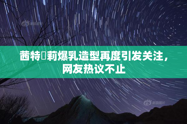 茜特菈莉爆乳造型再度引发关注，网友热议不止