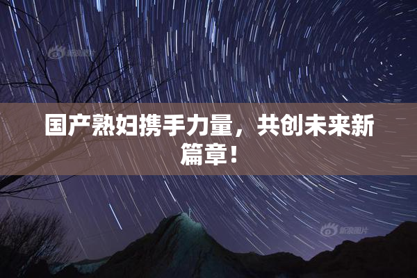 国产熟妇携手力量，共创未来新篇章！