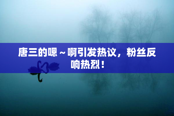 唐三的嗯～啊引发热议，粉丝反响热烈！
