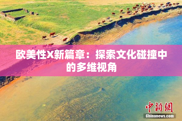 欧美性X新篇章：探索文化碰撞中的多维视角