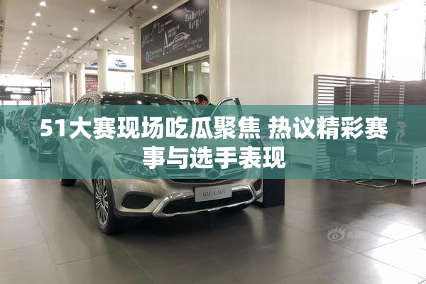 51大赛现场吃瓜聚焦 热议精彩赛事与选手表现