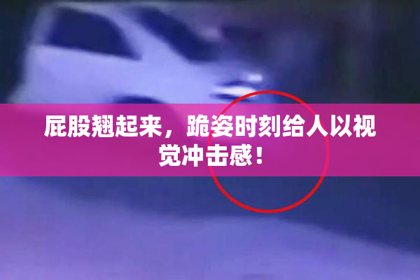屁股翘起来，跪姿时刻给人以视觉冲击感！