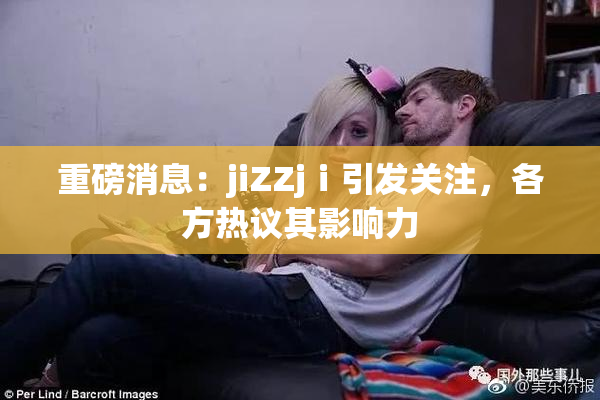 重磅消息：jiZZjⅰ引发关注，各方热议其影响力