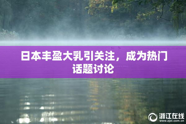 日本丰盈大乳引关注，成为热门话题讨论
