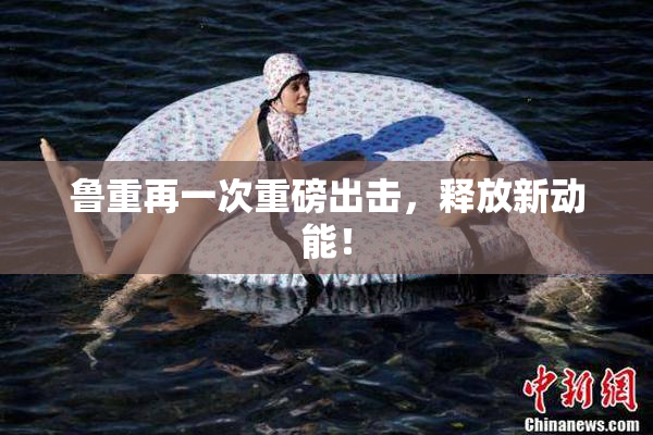 鲁重再一次重磅出击，释放新动能！