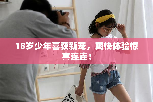 18岁少年喜获新宠，爽快体验惊喜连连！