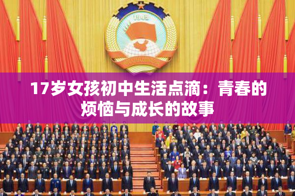 17岁女孩初中生活点滴：青春的烦恼与成长的故事