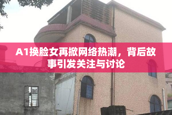A1换脸女再掀网络热潮，背后故事引发关注与讨论