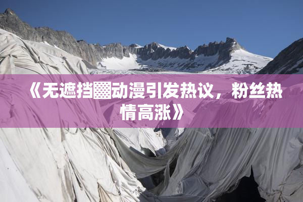 《无遮挡▓动漫引发热议，粉丝热情高涨》