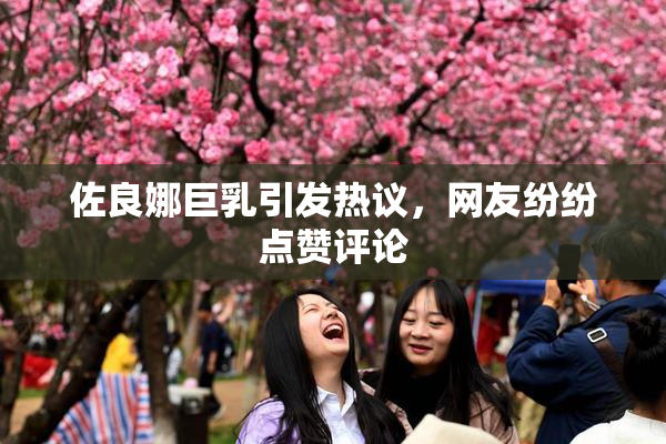 佐良娜巨乳引发热议，网友纷纷点赞评论