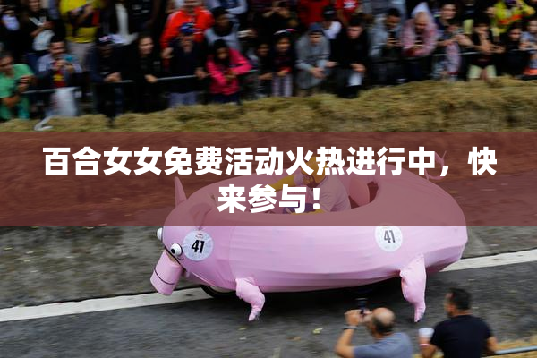 百合女女免费活动火热进行中，快来参与！