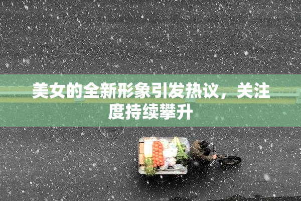美女的全新形象引发热议，关注度持续攀升