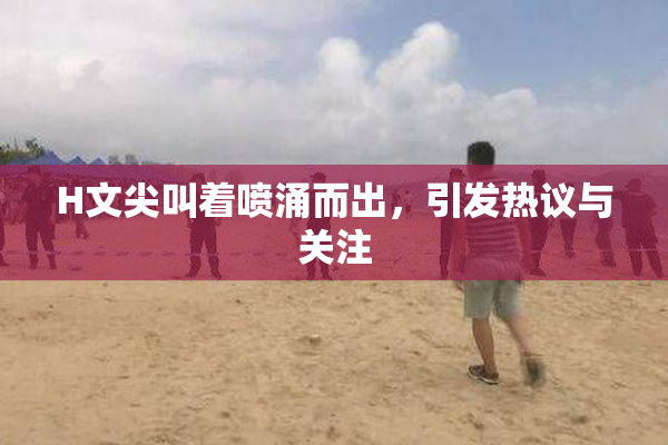H文尖叫着喷涌而出，引发热议与关注