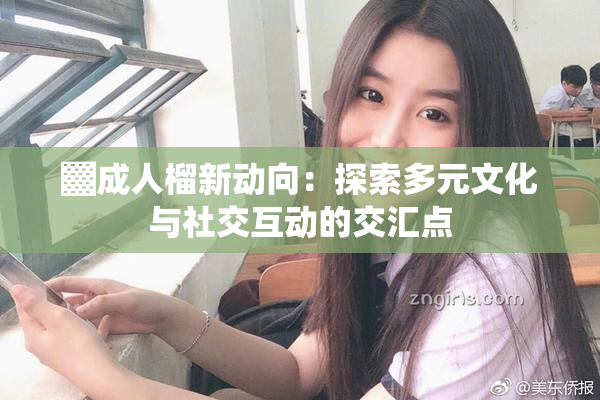 ▓成人榴新动向：探索多元文化与社交互动的交汇点