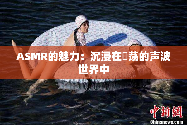 ASMR的魅力：沉浸在婬荡的声波世界中