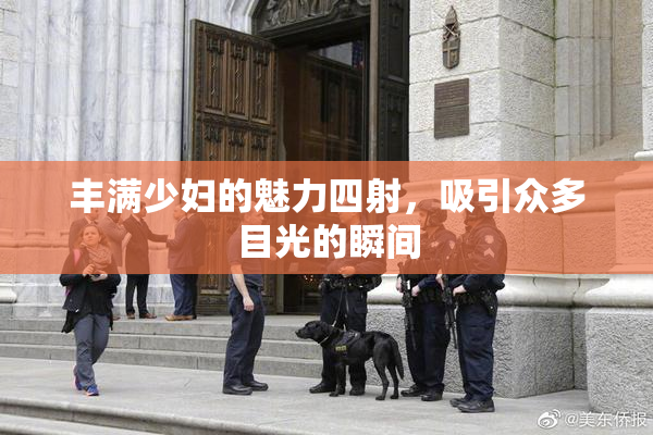 丰满少妇的魅力四射，吸引众多目光的瞬间