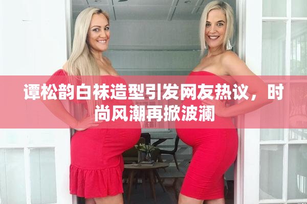 谭松韵白袜造型引发网友热议，时尚风潮再掀波澜