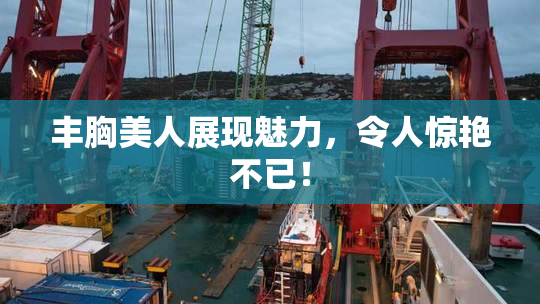 丰胸美人展现魅力，令人惊艳不已！