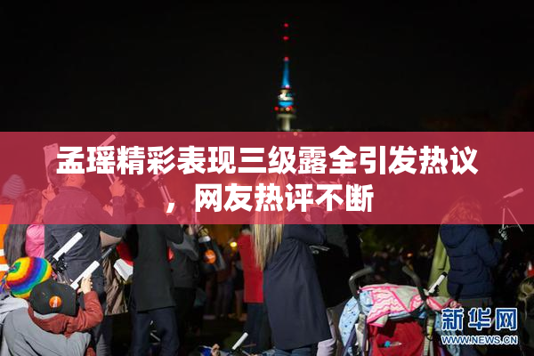 孟瑶精彩表现三级露全引发热议，网友热评不断