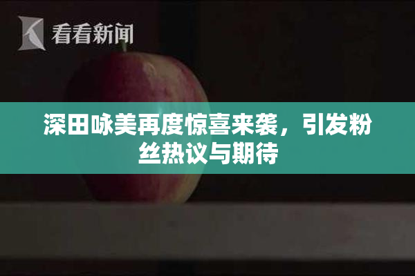 深田咏美再度惊喜来袭，引发粉丝热议与期待